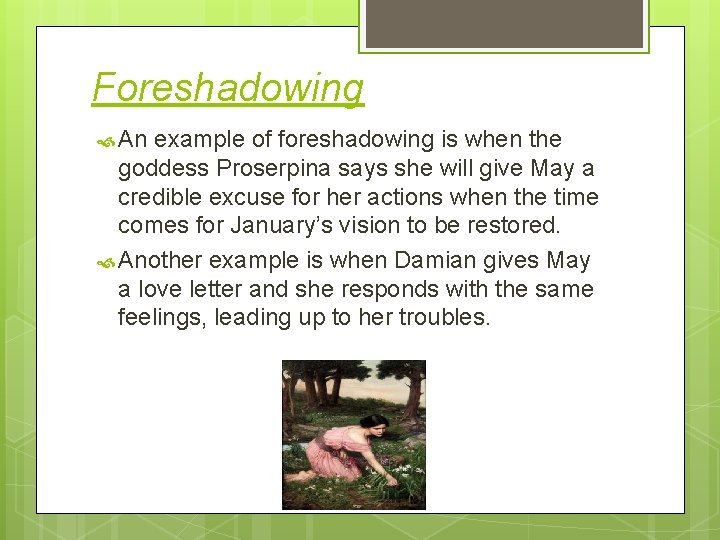 Foreshadowing An example of foreshadowing is when the goddess Proserpina says she will give