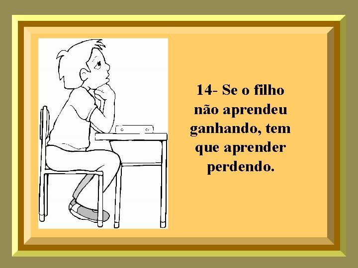 14 - Se o filho não aprendeu ganhando, tem que aprender perdendo. 