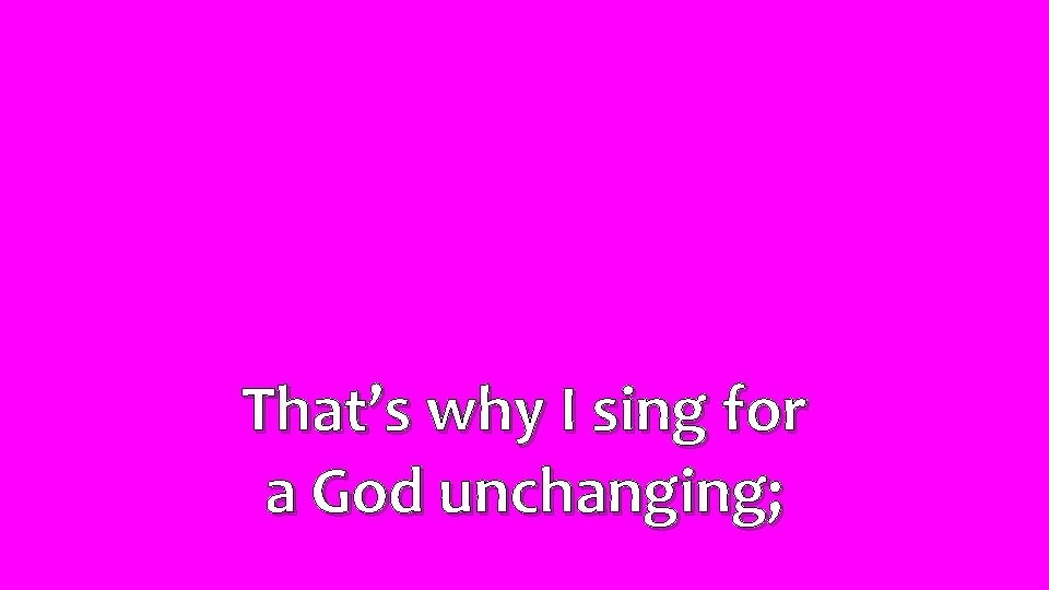 That’s why I sing for a God unchanging; 