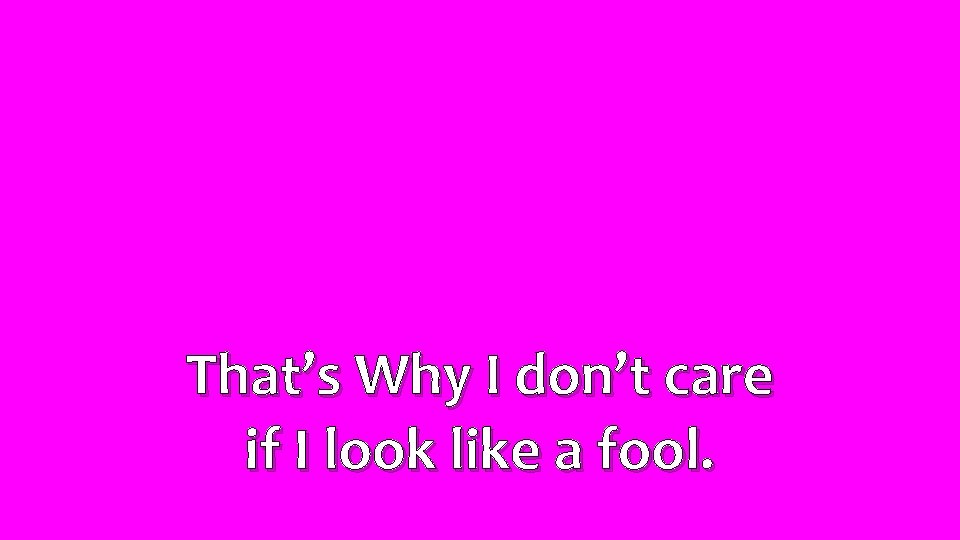 That’s Why I don’t care if I look like a fool. 