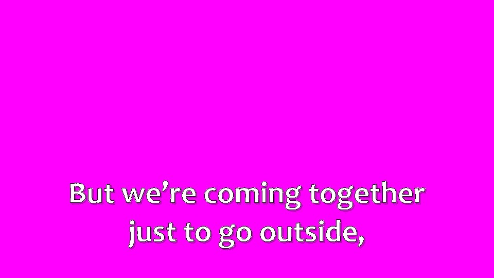 But we’re coming together just to go outside, 