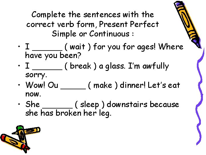 Complete the sentences with the correct verb form, Present Perfect Simple or Continuous :