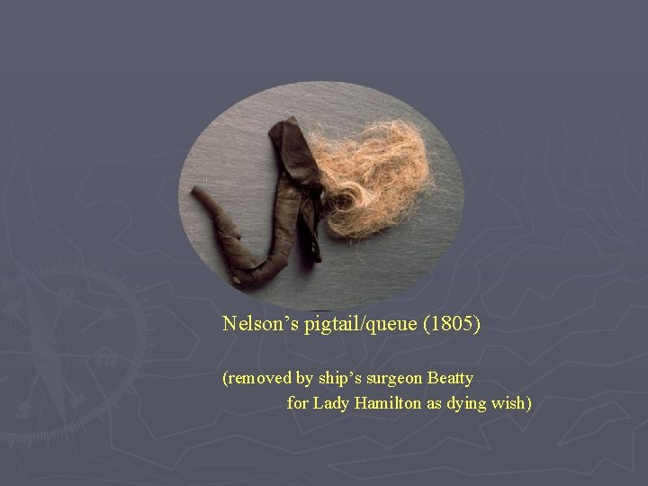 Nelson’s pigtail/queue (1805) (removed by ship’s surgeon Beatty for Lady Hamilton as dying wish) Nelson’s pigtail/queue (1805) (removed by ship’s surgeon Beatty for Lady Hamilton as dying wish)