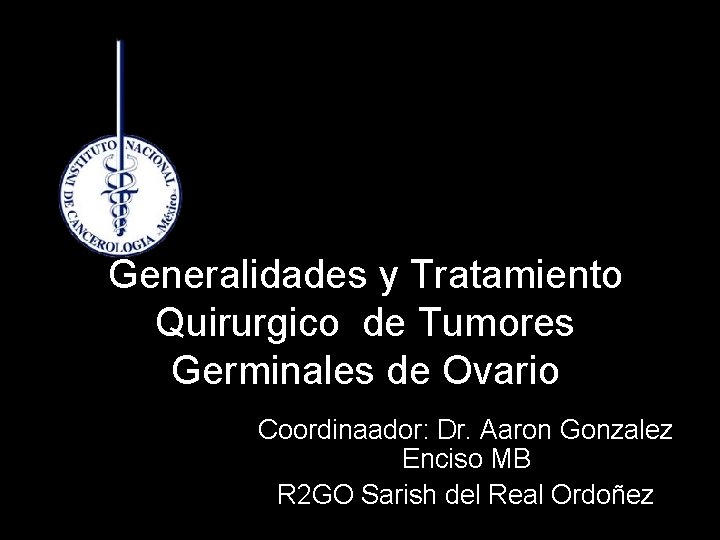 Generalidades y Tratamiento Quirurgico de Tumores Germinales de Ovario Coordinaador: Dr. Aaron Gonzalez Enciso