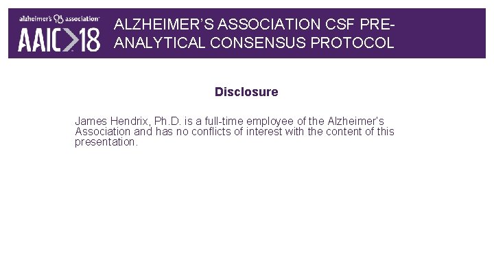 ALZHEIMER’S ASSOCIATION CSF PREANALYTICAL CONSENSUS PROTOCOL Disclosure James Hendrix, Ph. D. is a full-time