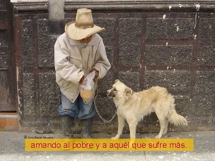 amando al pobre y a aquél que sufre más. 