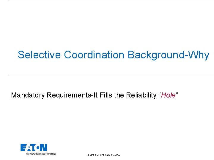 Selective Coordination Background-Why Mandatory Requirements-It Fills the Reliability “Hole” © 2015 Eaton. All Rights