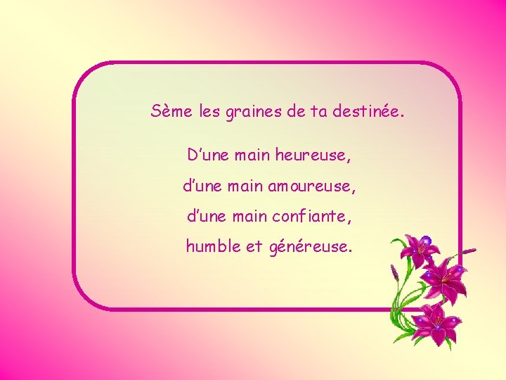 Sème les graines de ta destinée. D’une main heureuse, d’une main amoureuse, d’une main