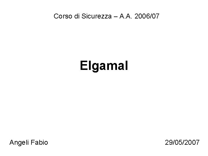 Corso di Sicurezza – A. A. 2006/07 Elgamal Angeli Fabio 29/05/2007 