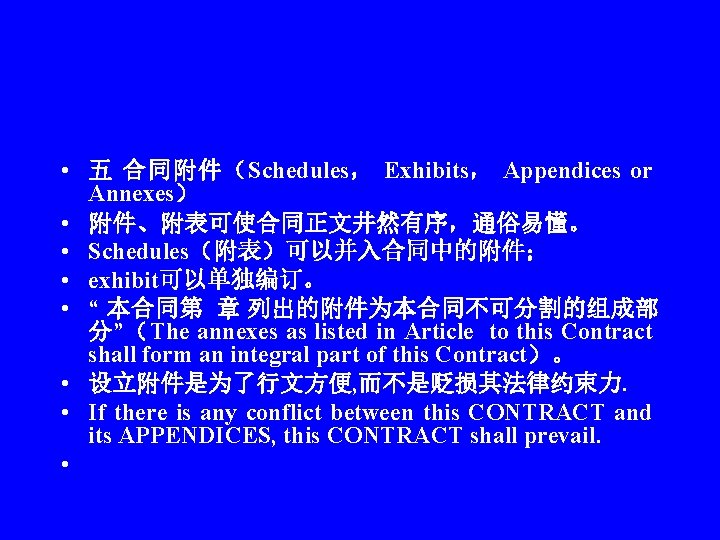  • 五 合同附件（Schedules， Exhibits， Appendices or Annexes） • 附件、附表可使合同正文井然有序，通俗易懂。 • Schedules（附表）可以并入合同中的附件； • exhibit可以单独编订。