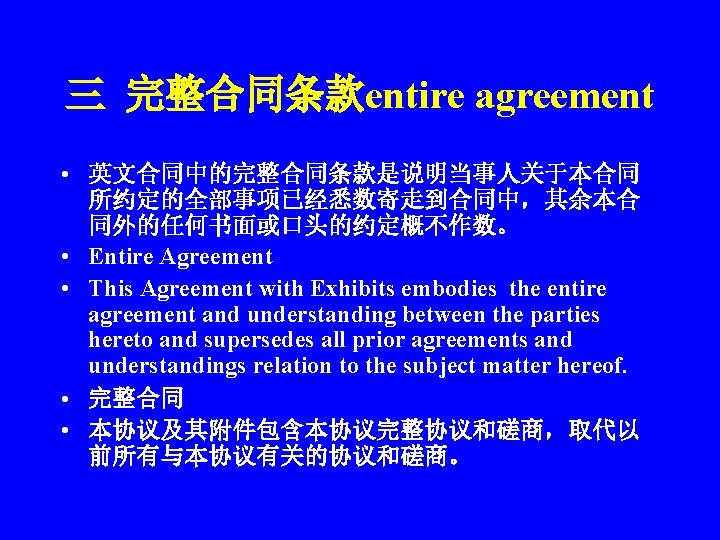 三 完整合同条款entire agreement • 英文合同中的完整合同条款是说明当事人关于本合同 所约定的全部事项已经悉数寄走到合同中，其余本合 同外的任何书面或口头的约定概不作数。 • Entire Agreement • This Agreement with