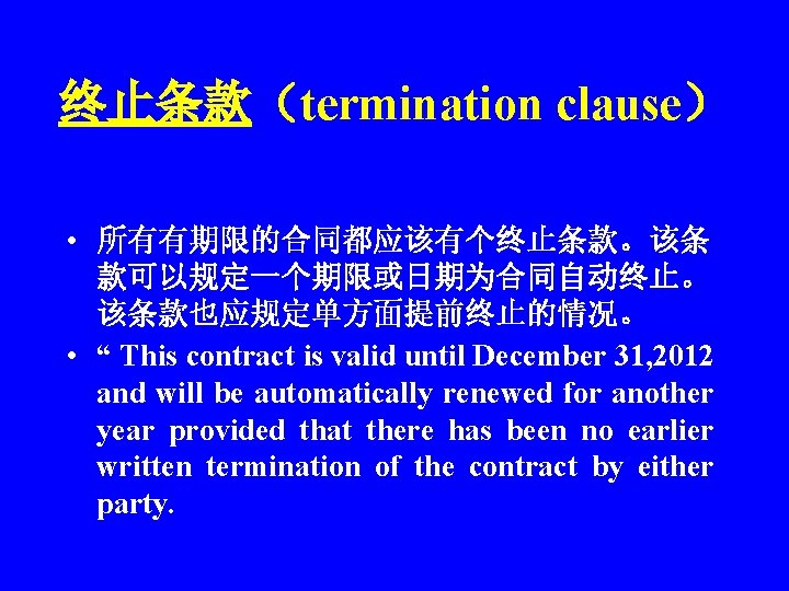 终止条款（termination clause） • 所有有期限的合同都应该有个终止条款。该条 款可以规定一个期限或日期为合同自动终止。 该条款也应规定单方面提前终止的情况。 • “ This contract is valid until December