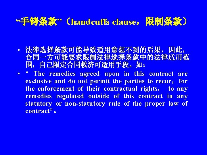 “手铐条款”（handcuffs clause，限制条款） • 法律选择条款可能导致适用意想不到的后果，因此， 合同一方可能要求限制法律选择条款中的法律适用范 围，自己限定合同救济可适用手段。如： • “ The remedies agreed upon in this