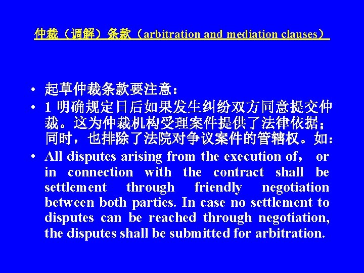 仲裁（调解）条款（arbitration and mediation clauses） • 起草仲裁条款要注意： • 1 明确规定日后如果发生纠纷双方同意提交仲 裁。这为仲裁机构受理案件提供了法律依据； 同时，也排除了法院对争议案件的管辖权。如： • All disputes