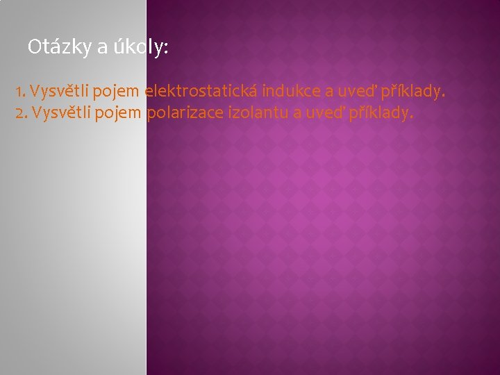Otázky a úkoly: 1. Vysvětli pojem elektrostatická indukce a uveď příklady. 2. Vysvětli pojem Otázky a úkoly: 1. Vysvětli pojem elektrostatická indukce a uveď příklady. 2. Vysvětli pojem