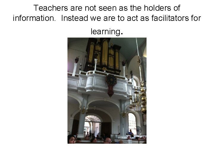 Teachers are not seen as the holders of information. Instead we are to act