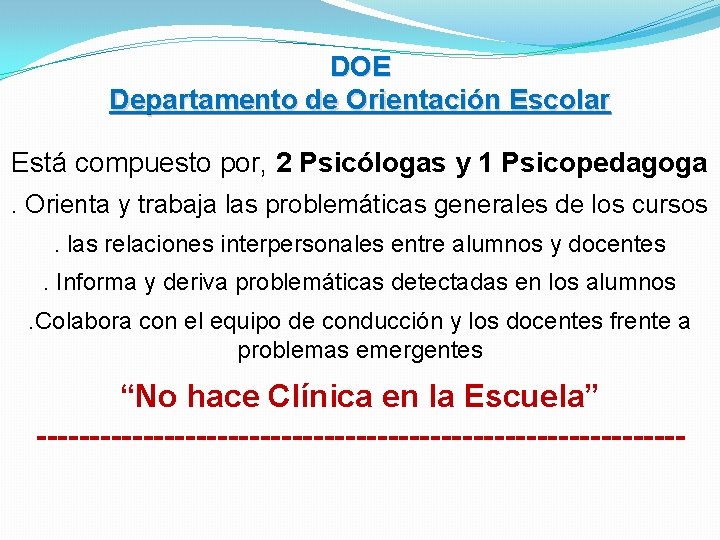 DOE Departamento de Orientación Escolar Está compuesto por, 2 Psicólogas y 1 Psicopedagoga. Orienta DOE Departamento de Orientación Escolar Está compuesto por, 2 Psicólogas y 1 Psicopedagoga. Orienta