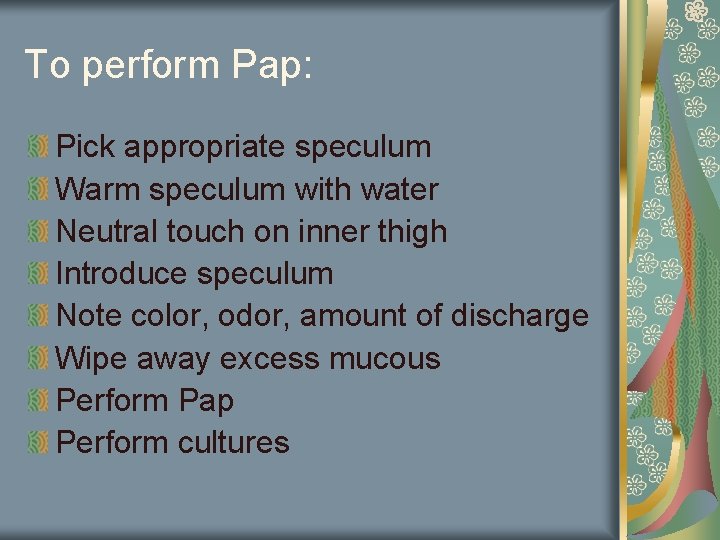 To perform Pap: Pick appropriate speculum Warm speculum with water Neutral touch on inner
