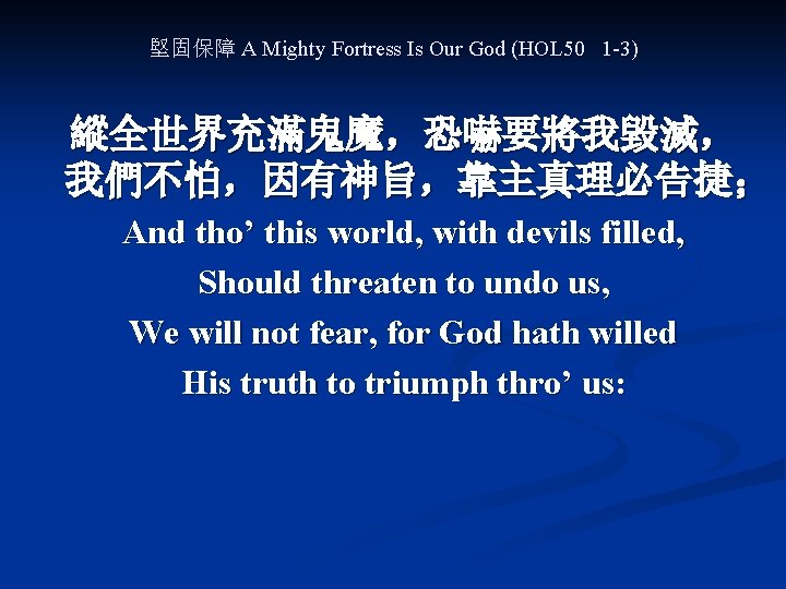 堅固保障 A Mighty Fortress Is Our God (HOL 50 1 -3) 縱全世界充滿鬼魔，恐嚇要將我毀滅， 我們不怕，因有神旨，靠主真理必告捷； And