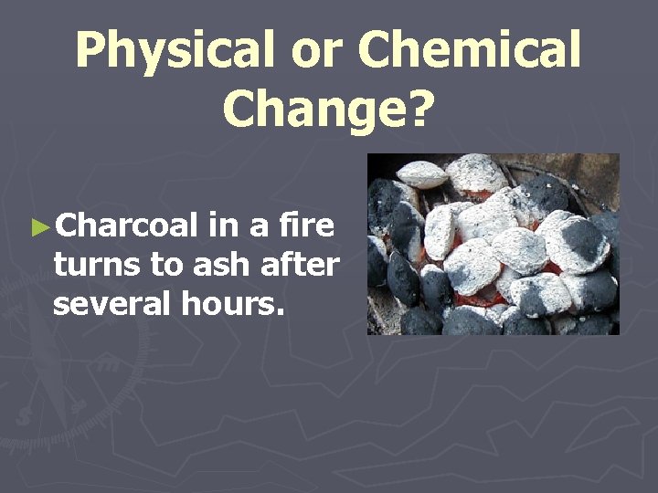 Physical or Chemical Change? ►Charcoal in a fire turns to ash after several hours.