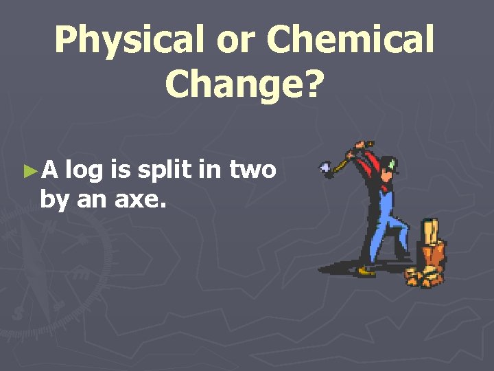 Physical or Chemical Change? ►A log is split in two by an axe. 