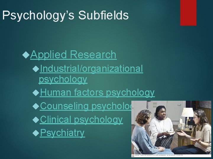 Psychology’s Subfields Applied Research Industrial/organizational psychology Human factors psychology Counseling psychology Clinical psychology Psychiatry