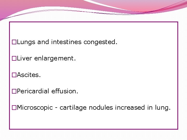 �Lungs and intestines congested. �Liver enlargement. �Ascites. �Pericardial effusion. �Microscopic - cartilage nodules increased