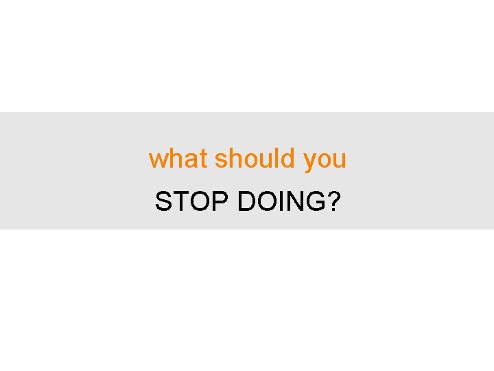 what should you STOP DOING? 