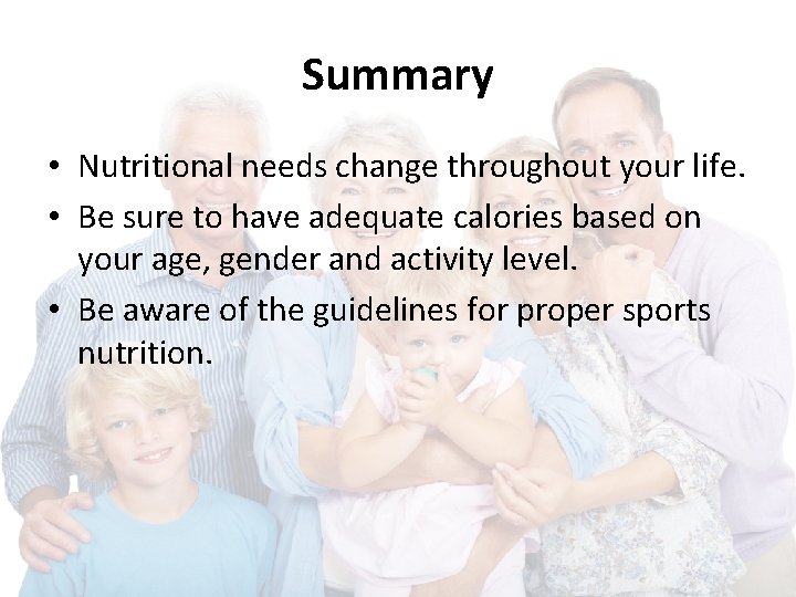 Summary • Nutritional needs change throughout your life. • Be sure to have adequate