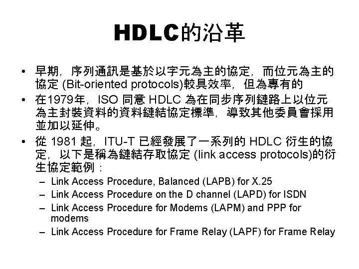 HDLC的沿革 • 早期，序列通訊是基於以字元為主的協定，而位元為主的 協定 (Bit-oriented protocols)較具效率，但為專有的 • 在 1979年，ISO 同意 HDLC 為在同步序列鏈路上以位元 為主封裝資料的資料鏈結協定標準，導致其他委員會採用 並加以延伸。