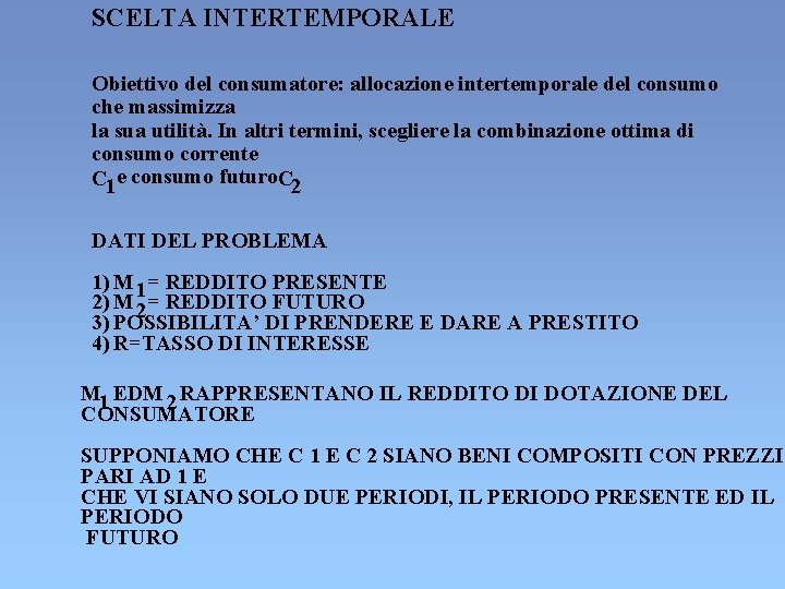 SCELTA INTERTEMPORALE Obiettivo del consumatore: allocazione intertemporale del consumo che massimizza la sua utilità. SCELTA INTERTEMPORALE Obiettivo del consumatore: allocazione intertemporale del consumo che massimizza la sua utilità.