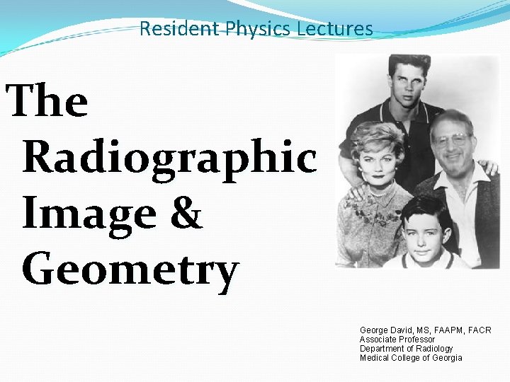 Resident Physics Lectures The Radiographic Image & Geometry George David, MS, FAAPM, FACR Associate