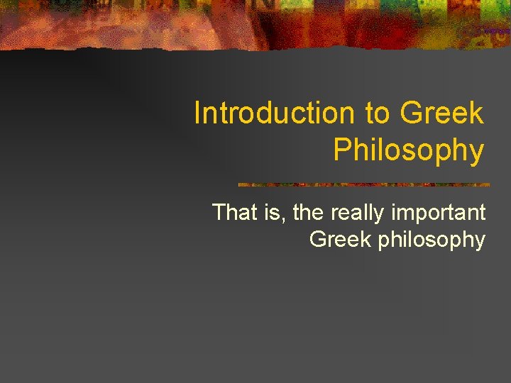 Introduction to Greek Philosophy That is, the really important Greek philosophy 