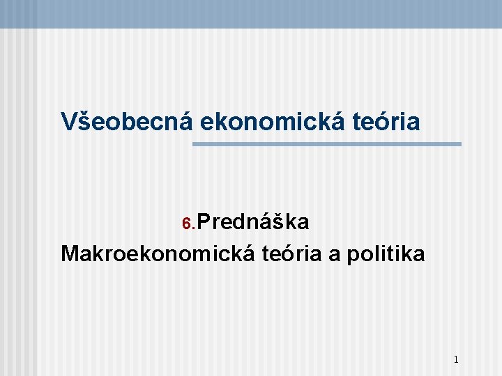 Všeobecná ekonomická teória 6. Prednáška Makroekonomická teória a politika 1 