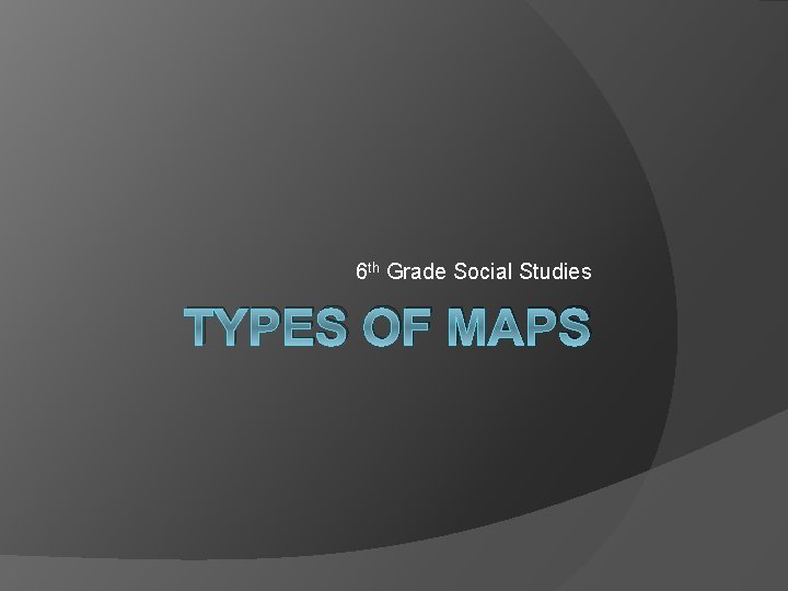 6 th Grade Social Studies TYPES OF MAPS 