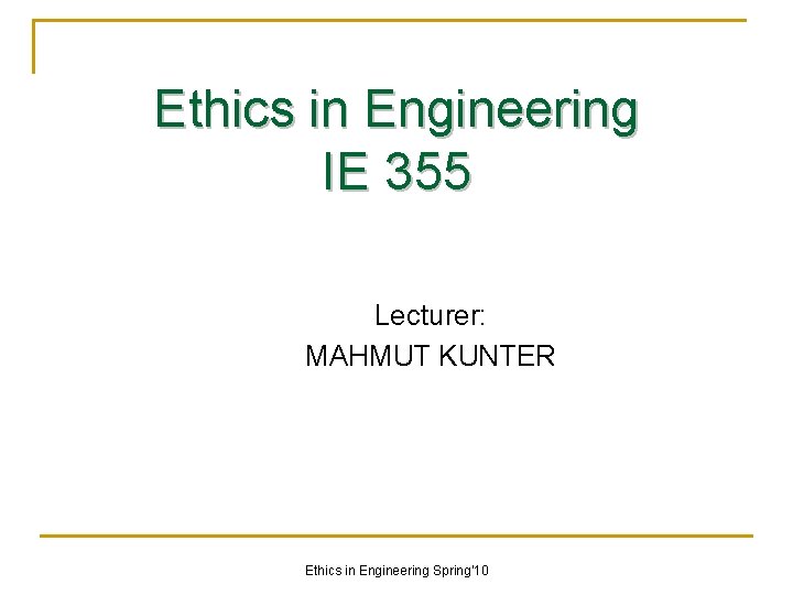 Ethics in Engineering IE 355 Lecturer: MAHMUT KUNTER Ethics in Engineering Spring'10 