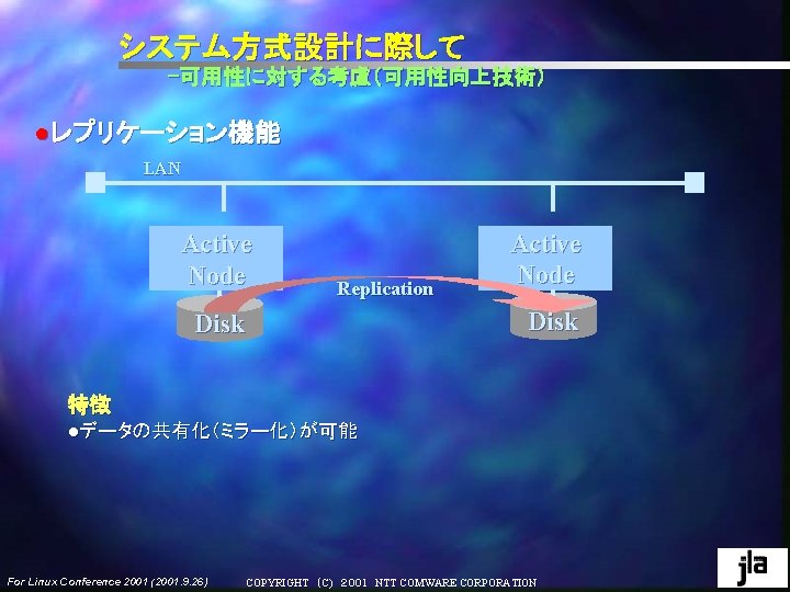 システム方式設計に際して -可用性に対する考慮(可用性向上技術) ●レプリケーション機能 LAN Active Node Replication Disk Active Node Disk 特徴 ●データの共有化(ミラー化)が可能 For システム方式設計に際して -可用性に対する考慮(可用性向上技術) ●レプリケーション機能 LAN Active Node Replication Disk Active Node Disk 特徴 ●データの共有化(ミラー化)が可能 For