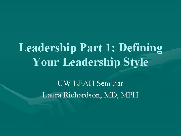 Leadership Part 1: Defining Your Leadership Style UW LEAH Seminar Laura Richardson, MD, MPH Leadership Part 1: Defining Your Leadership Style UW LEAH Seminar Laura Richardson, MD, MPH