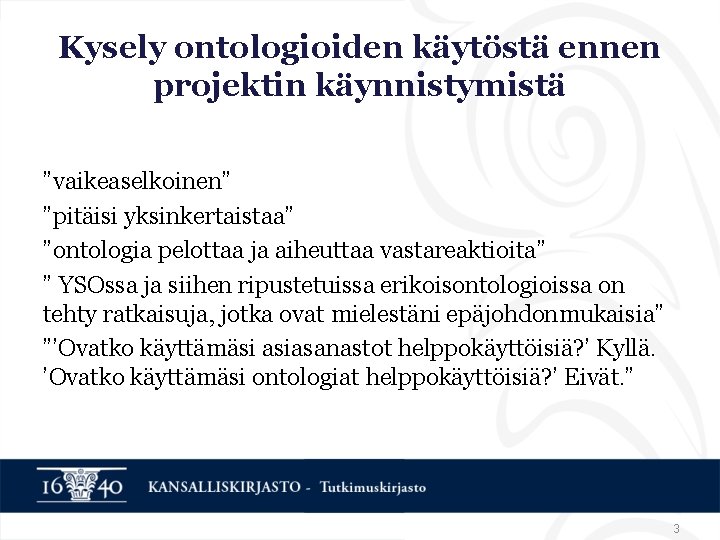 Kysely ontologioiden käytöstä ennen projektin käynnistymistä ”vaikeaselkoinen” ”pitäisi yksinkertaistaa” ”ontologia pelottaa ja aiheuttaa vastareaktioita” Kysely ontologioiden käytöstä ennen projektin käynnistymistä ”vaikeaselkoinen” ”pitäisi yksinkertaistaa” ”ontologia pelottaa ja aiheuttaa vastareaktioita”