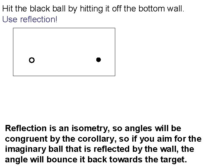 Hit the black ball by hitting it off the bottom wall. Use reflection! Reflection