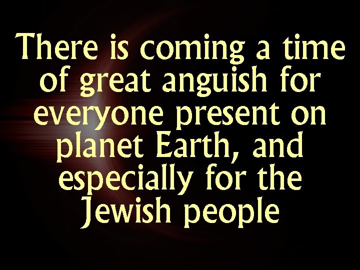 There is coming a time of great anguish for everyone present on planet Earth,