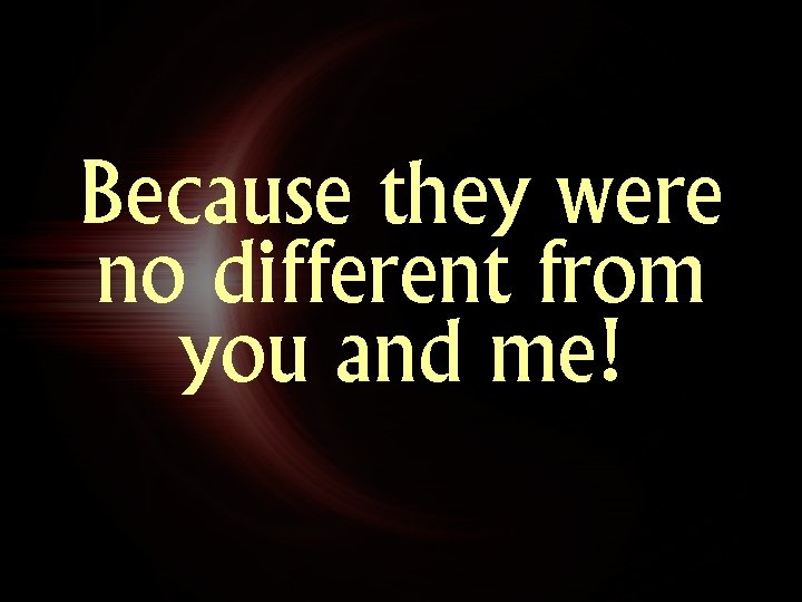 Because they were no different from you and me! Because they were no different from you and me!