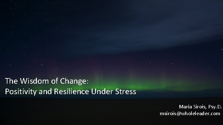 The Wisdom of Change: Positivity and Resilience Under Stress Maria Sirois, Psy. D. msirois@wholeleader.