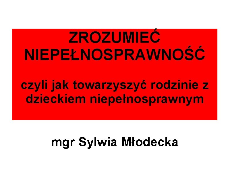 ZROZUMIEĆ NIEPEŁNOSPRAWNOŚĆ czyli jak towarzyszyć rodzinie z dzieckiem niepełnosprawnym mgr Sylwia Młodecka 