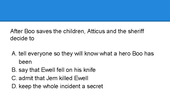 After Boo saves the children, Atticus and the sheriff decide to A. tell everyone