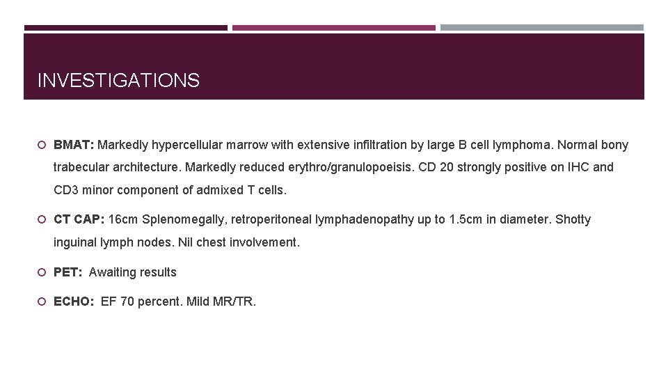 INVESTIGATIONS BMAT: Markedly hypercellular marrow with extensive infiltration by large B cell lymphoma. Normal