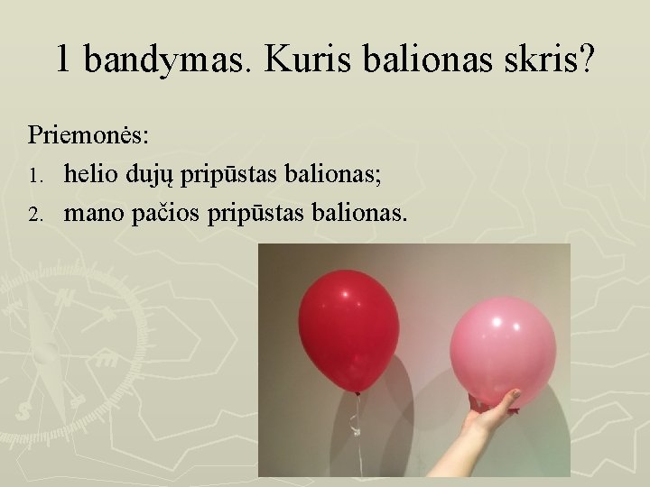 1 bandymas. Kuris balionas skris? Priemonės: 1. helio dujų pripūstas balionas; 2. mano pačios