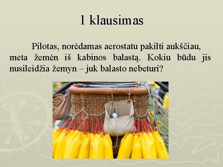 1 klausimas Pilotas, norėdamas aerostatu pakilti aukščiau, meta žemėn iš kabinos balastą. Kokiu būdu