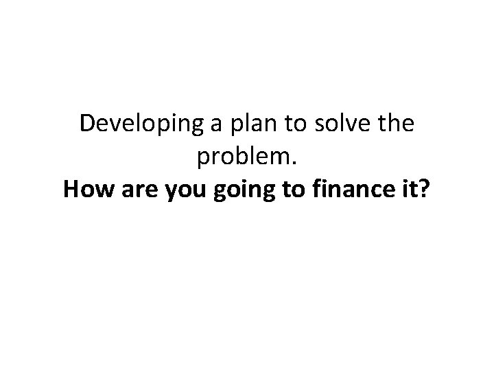 Developing a plan to solve the problem. How are you going to finance it? Developing a plan to solve the problem. How are you going to finance it?