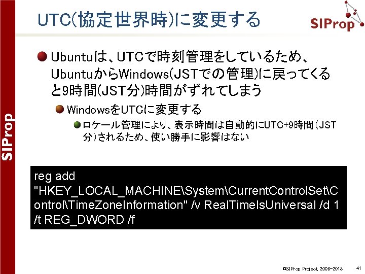 UTC(協定世界時)に変更する Ubuntuは、UTCで時刻管理をしているため、 UbuntuからWindows(JSTでの管理)に戻ってくる と 9時間(JST分)時間がずれてしまう WindowsをUTCに変更する ロケール管理により、表示時間は自動的にUTC+9時間（JST 分）されるため、使い勝手に影響はない reg add "HKEY_LOCAL_MACHINESystemCurrent. Control. SetC ontrolTime.